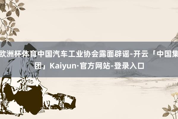 欧洲杯体育中国汽车工业协会露面辟谣-开云「中国集团」Kaiyun·官方网站-登录入口