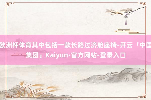 欧洲杯体育其中包括一款长路过济舱座椅-开云「中国集团」Kaiyun·官方网站-登录入口