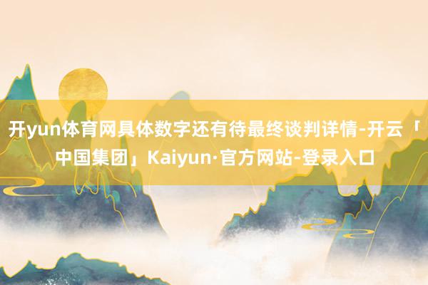 开yun体育网具体数字还有待最终谈判详情-开云「中国集团」Kaiyun·官方网站-登录入口