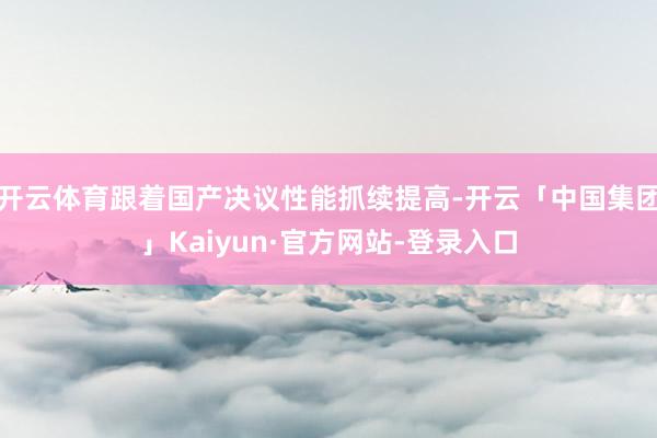 开云体育跟着国产决议性能抓续提高-开云「中国集团」Kaiyun·官方网站-登录入口