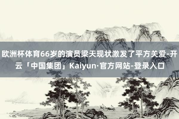 欧洲杯体育66岁的演员梁天现状激发了平方关爱-开云「中国集团」Kaiyun·官方网站-登录入口
