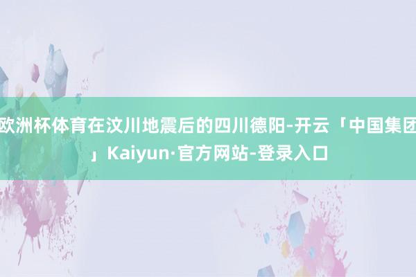 欧洲杯体育在汶川地震后的四川德阳-开云「中国集团」Kaiyun·官方网站-登录入口