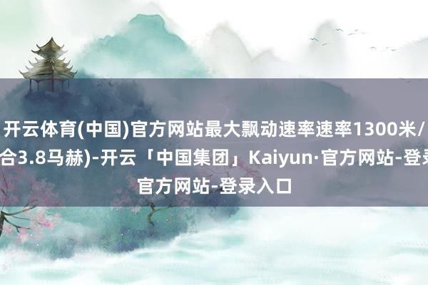 开云体育(中国)官方网站最大飘动速率速率1300米/秒(折合3.8马赫)-开云「中国集团」Kaiyun·官方网站-登录入口