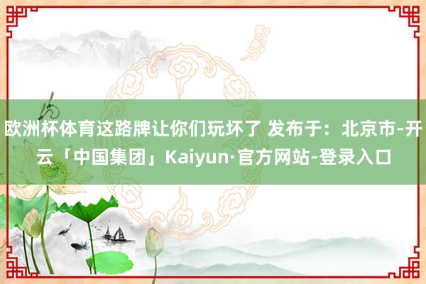 欧洲杯体育这路牌让你们玩坏了 发布于：北京市-开云「中国集团」Kaiyun·官方网站-登录入口