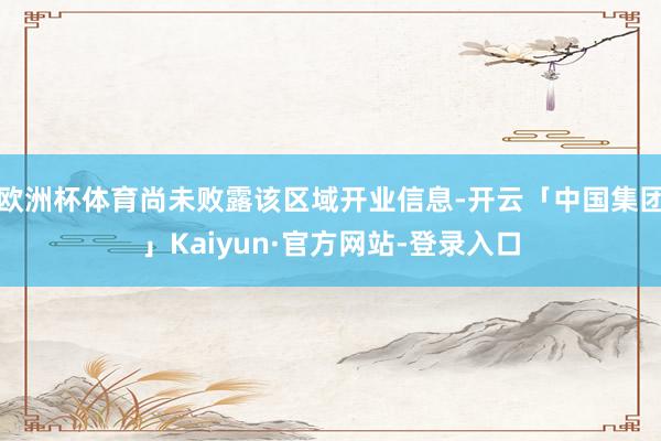 欧洲杯体育尚未败露该区域开业信息-开云「中国集团」Kaiyun·官方网站-登录入口