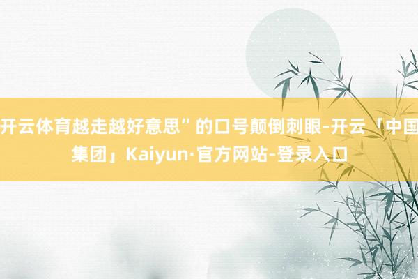 开云体育越走越好意思”的口号颠倒刺眼-开云「中国集团」Kaiyun·官方网站-登录入口