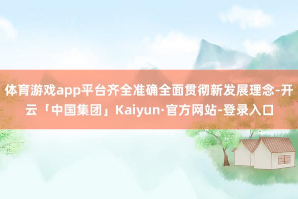 体育游戏app平台齐全准确全面贯彻新发展理念-开云「中国集团」Kaiyun·官方网站-登录入口