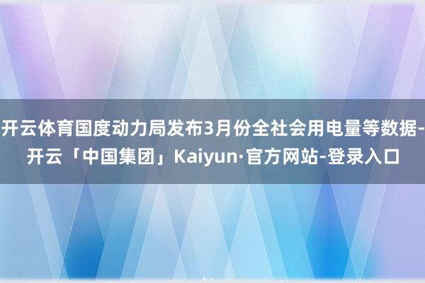 开云体育国度动力局发布3月份全社会用电量等数据-开云「中国集团」Kaiyun·官方网站-登录入口
