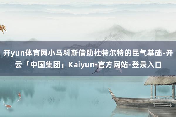 开yun体育网小马科斯借助杜特尔特的民气基础-开云「中国集团」Kaiyun·官方网站-登录入口