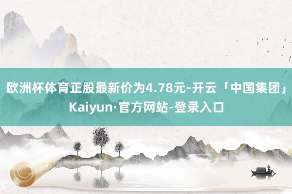 欧洲杯体育正股最新价为4.78元-开云「中国集团」Kaiyun·官方网站-登录入口