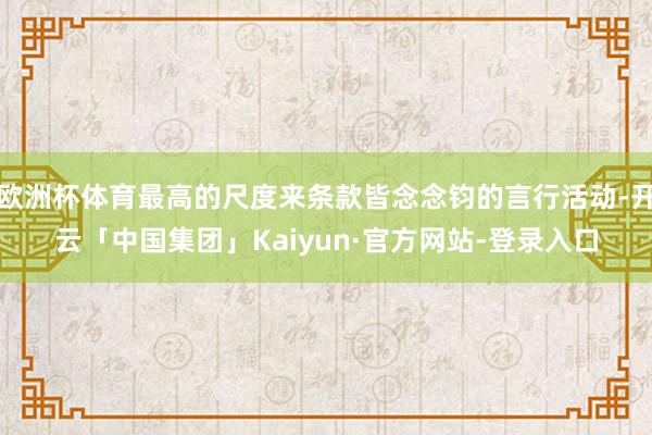 欧洲杯体育最高的尺度来条款皆念念钧的言行活动-开云「中国集团」Kaiyun·官方网站-登录入口