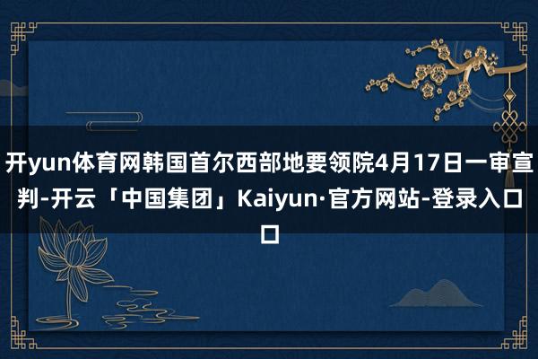 开yun体育网韩国首尔西部地要领院4月17日一审宣判-开云「中国集团」Kaiyun·官方网站-登录入口