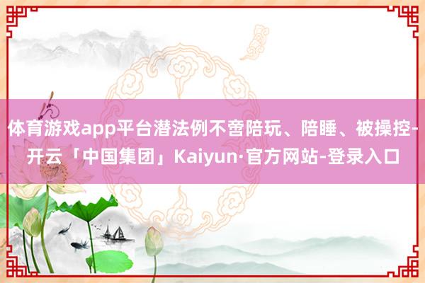 体育游戏app平台潜法例不啻陪玩、陪睡、被操控-开云「中国集团」Kaiyun·官方网站-登录入口