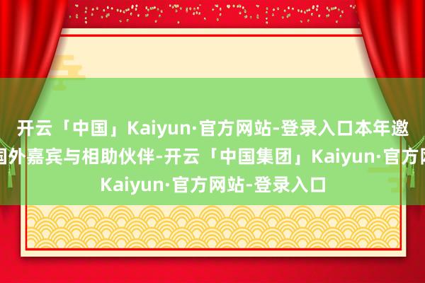 开云「中国」Kaiyun·官方网站-登录入口本年邀请了5000位国外嘉宾与相助伙伴-开云「中国集团」Kaiyun·官方网站-登录入口
