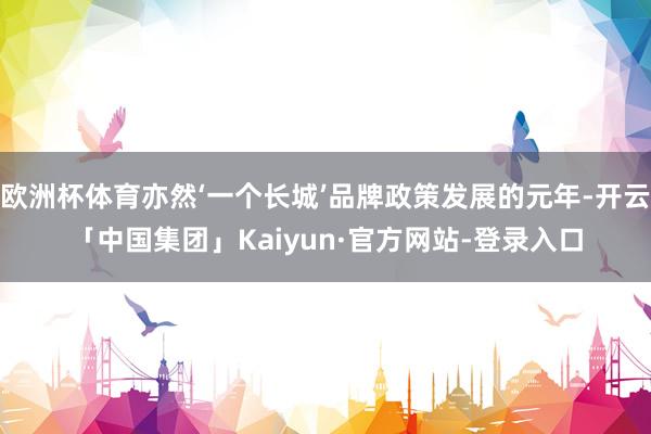 欧洲杯体育亦然‘一个长城’品牌政策发展的元年-开云「中国集团」Kaiyun·官方网站-登录入口
