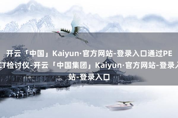 开云「中国」Kaiyun·官方网站-登录入口通过PET/CT检讨仪-开云「中国集团」Kaiyun·官方网站-登录入口
