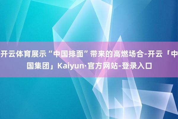 开云体育展示“中国排面”带来的高燃场合-开云「中国集团」Kaiyun·官方网站-登录入口