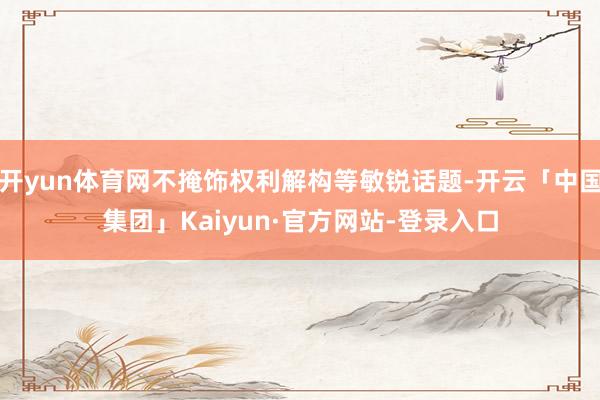 开yun体育网不掩饰权利解构等敏锐话题-开云「中国集团」Kaiyun·官方网站-登录入口