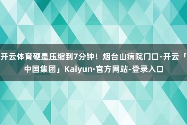 开云体育硬是压缩到7分钟！烟台山病院门口-开云「中国集团」Kaiyun·官方网站-登录入口