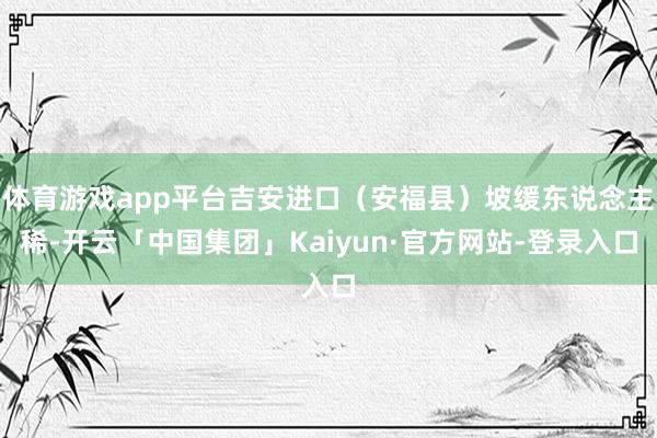 体育游戏app平台吉安进口（安福县）坡缓东说念主稀-开云「中国集团」Kaiyun·官方网站-登录入口