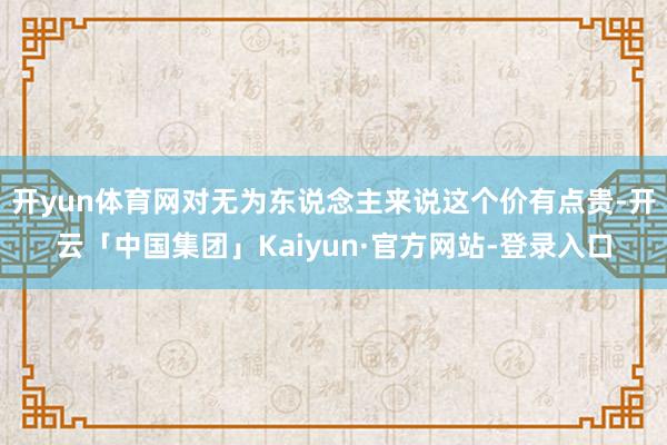 开yun体育网对无为东说念主来说这个价有点贵-开云「中国集团」Kaiyun·官方网站-登录入口
