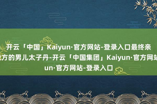 开云「中国」Kaiyun·官方网站-登录入口最终亲手斩杀了我方的男儿太子丹-开云「中国集团」Kaiyun·官方网站-登录入口