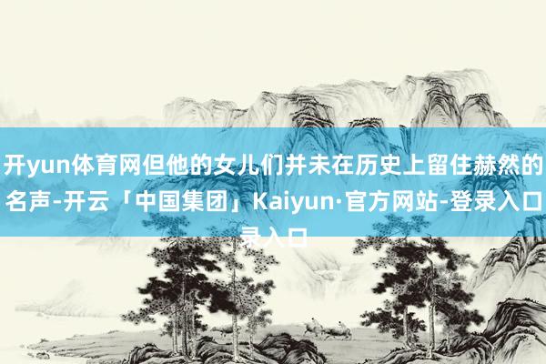 开yun体育网但他的女儿们并未在历史上留住赫然的名声-开云「中国集团」Kaiyun·官方网站-登录入口