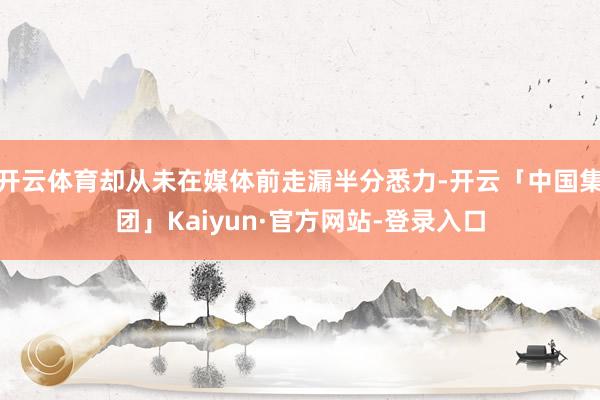开云体育却从未在媒体前走漏半分悉力-开云「中国集团」Kaiyun·官方网站-登录入口