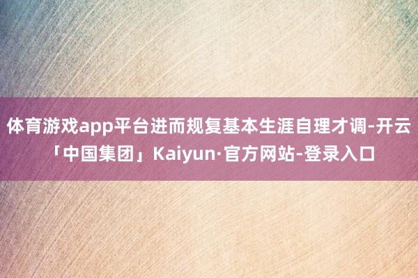 体育游戏app平台进而规复基本生涯自理才调-开云「中国集团」Kaiyun·官方网站-登录入口