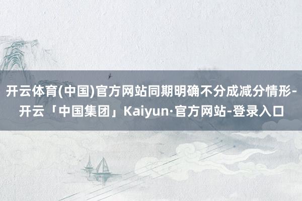 开云体育(中国)官方网站同期明确不分成减分情形-开云「中国集团」Kaiyun·官方网站-登录入口