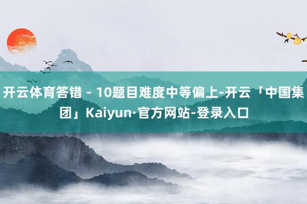 开云体育答错 - 10题目难度中等偏上-开云「中国集团」Kaiyun·官方网站-登录入口