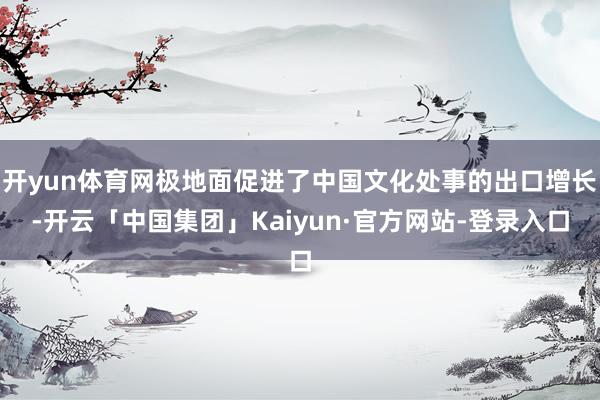 开yun体育网极地面促进了中国文化处事的出口增长-开云「中国集团」Kaiyun·官方网站-登录入口