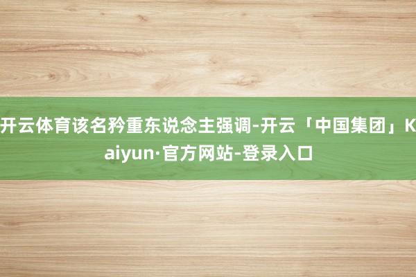 开云体育该名矜重东说念主强调-开云「中国集团」Kaiyun·官方网站-登录入口