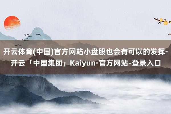 开云体育(中国)官方网站小盘股也会有可以的发挥-开云「中国集团」Kaiyun·官方网站-登录入口