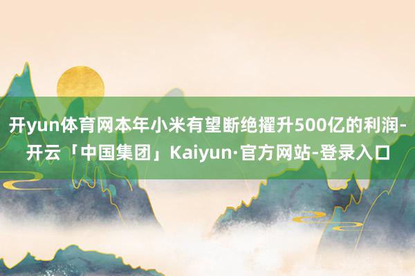 开yun体育网本年小米有望断绝擢升500亿的利润-开云「中国集团」Kaiyun·官方网站-登录入口