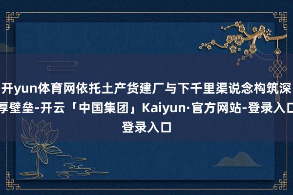 开yun体育网依托土产货建厂与下千里渠说念构筑深厚壁垒-开云「中国集团」Kaiyun·官方网站-登录入口