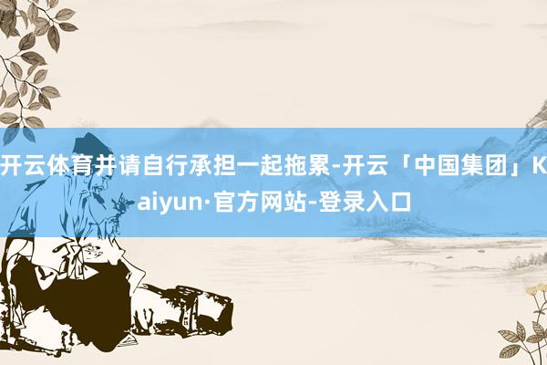 开云体育并请自行承担一起拖累-开云「中国集团」Kaiyun·官方网站-登录入口