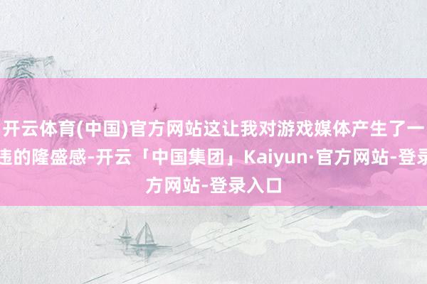 开云体育(中国)官方网站这让我对游戏媒体产生了一种久违的隆盛感-开云「中国集团」Kaiyun·官方网站-登录入口