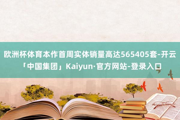 欧洲杯体育本作首周实体销量高达565405套-开云「中国集团」Kaiyun·官方网站-登录入口