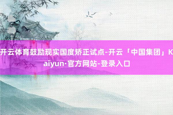 开云体育鼓励现实国度矫正试点-开云「中国集团」Kaiyun·官方网站-登录入口