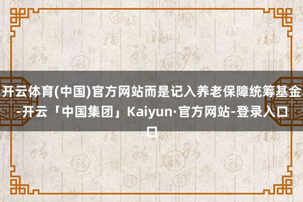 开云体育(中国)官方网站而是记入养老保障统筹基金-开云「中国集团」Kaiyun·官方网站-登录入口