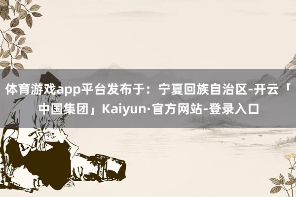 体育游戏app平台发布于：宁夏回族自治区-开云「中国集团」Kaiyun·官方网站-登录入口