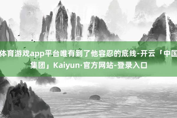 体育游戏app平台唯有到了他容忍的底线-开云「中国集团」Kaiyun·官方网站-登录入口