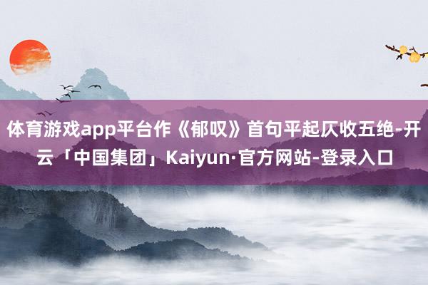 体育游戏app平台作《郁叹》首句平起仄收五绝-开云「中国集团」Kaiyun·官方网站-登录入口