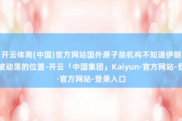 开云体育(中国)官方网站国外原子能机构不知道伊朗浓缩铀被动荡的位置-开云「中国集团」Kaiyun·官方网站-登录入口