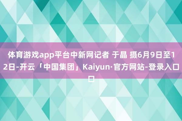 体育游戏app平台　中新网记者 于晶 摄6月9日至12日-开云「中国集团」Kaiyun·官方网站-登录入口