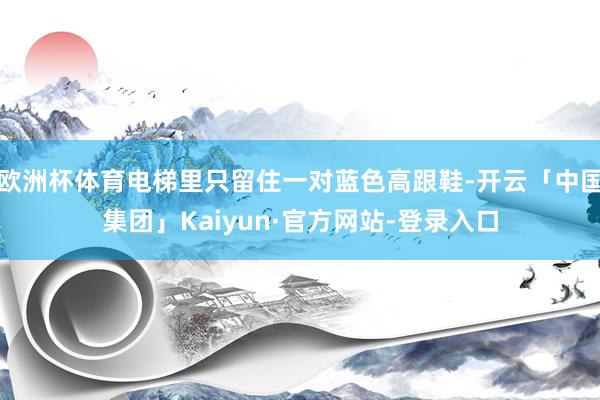 欧洲杯体育电梯里只留住一对蓝色高跟鞋-开云「中国集团」Kaiyun·官方网站-登录入口