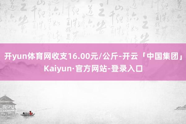 开yun体育网收支16.00元/公斤-开云「中国集团」Kaiyun·官方网站-登录入口