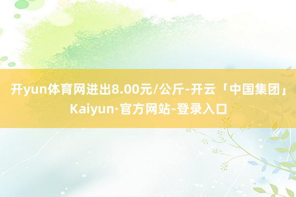 开yun体育网进出8.00元/公斤-开云「中国集团」Kaiyun·官方网站-登录入口