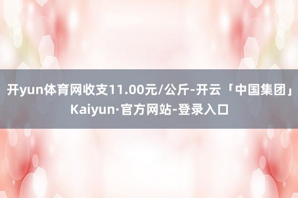 开yun体育网收支11.00元/公斤-开云「中国集团」Kaiyun·官方网站-登录入口